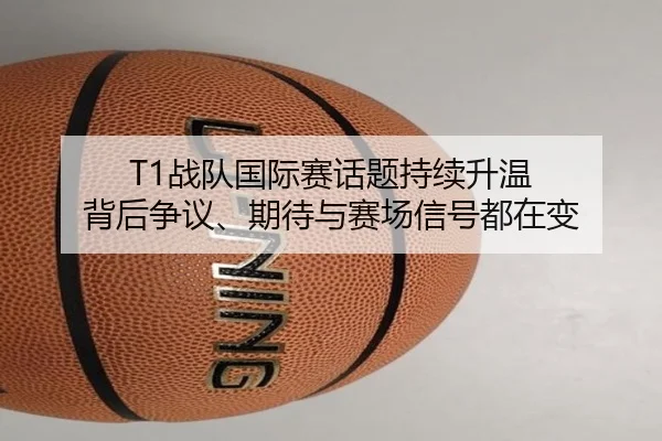 T1战队国际赛话题持续升温 背后争议、期待与赛场信号都在变